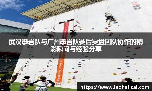 武汉攀岩队与广州攀岩队赛后复盘团队协作的精彩瞬间与经验分享