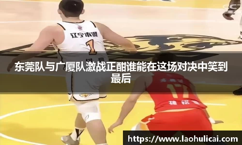 东莞队与广厦队激战正酣谁能在这场对决中笑到最后