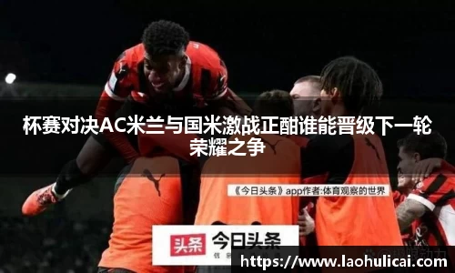 杯赛对决AC米兰与国米激战正酣谁能晋级下一轮荣耀之争