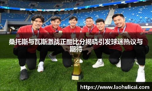 桑托斯与瓦斯激战正酣比分揭晓引发球迷热议与期待