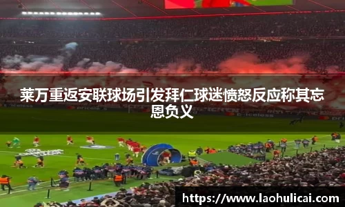 莱万重返安联球场引发拜仁球迷愤怒反应称其忘恩负义