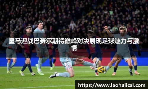 皇马迎战巴赛尔期待巅峰对决展现足球魅力与激情